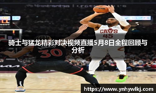 骑士与猛龙精彩对决视频直播5月8日全程回顾与分析
